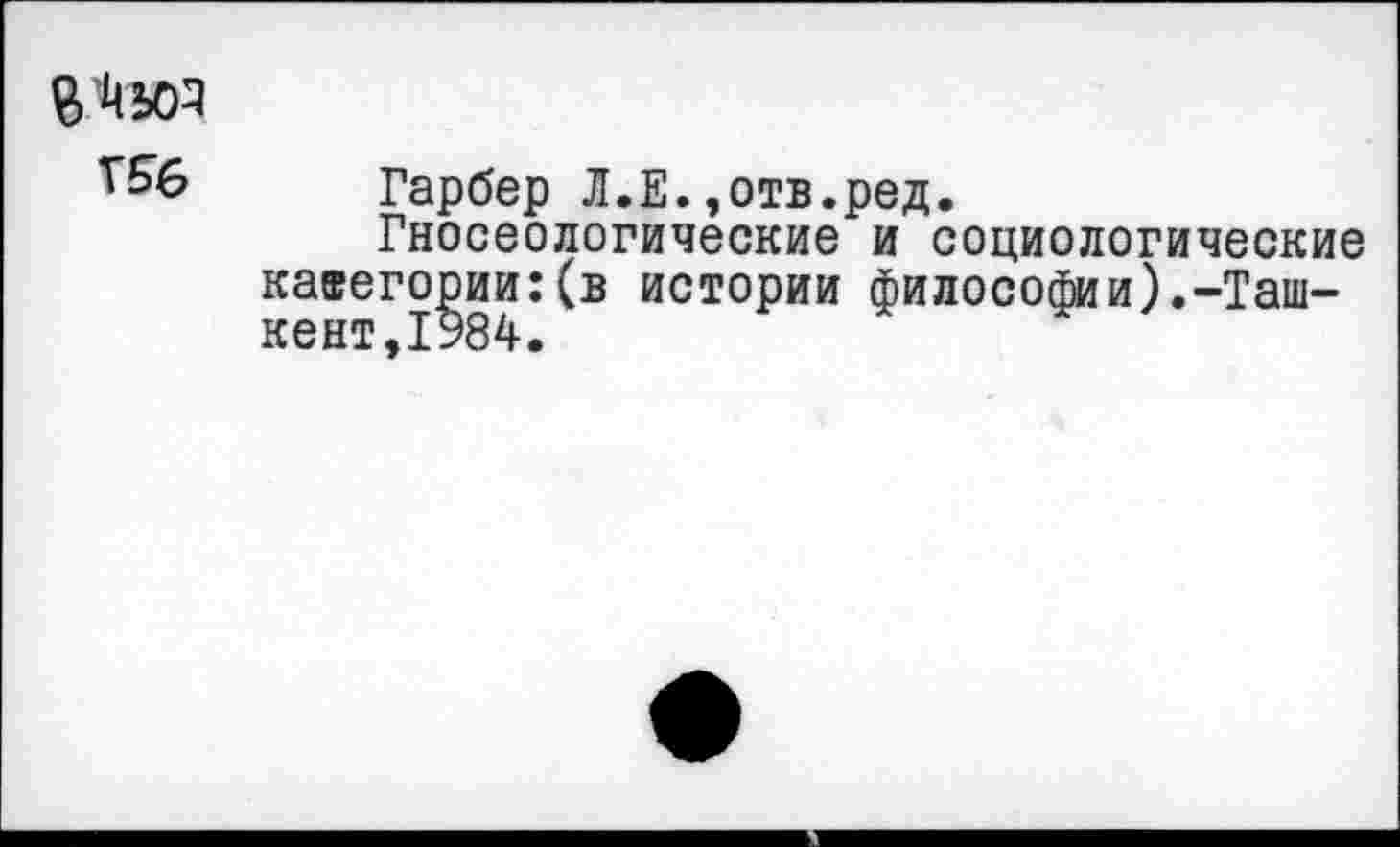 ﻿^6 Гарбер Л.Е.,отв.ред.
Гносеологические и социологические категории:(в истории философии).-Ташкент,1984.